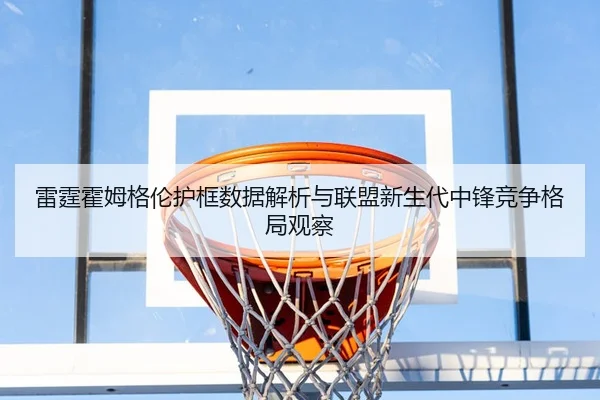 雷霆霍姆格伦护框数据解析与联盟新生代中锋竞争格局观察