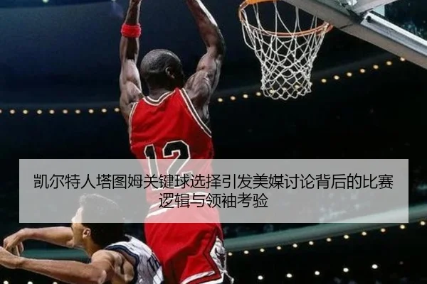 凯尔特人塔图姆关键球选择引发美媒讨论背后的比赛逻辑与领袖考验