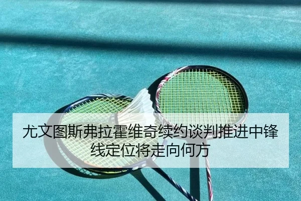 尤文图斯弗拉霍维奇续约谈判推进中锋线定位将走向何方