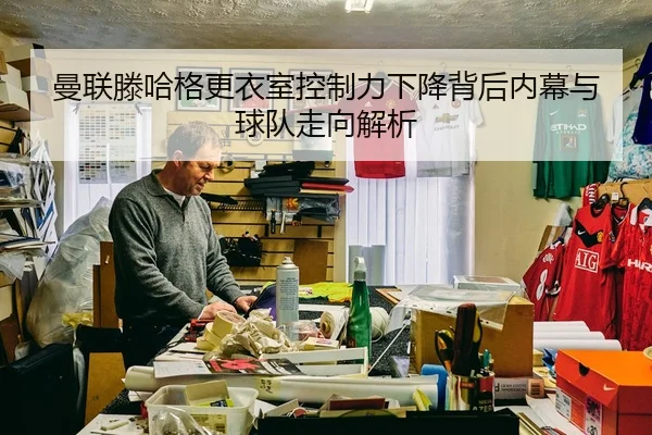 曼联滕哈格更衣室控制力下降背后内幕与球队走向解析